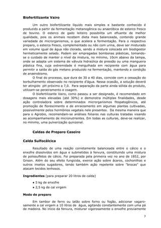 Biofertilizante Vairo
Um outro biofertilizante líquido mais simples e bastante conhecido é
produzido a partir da fermentação metanogênica ou anaeróbica de esterco fresco
de bovino. O esterco de gado leiteiro possibilita um efluente de melhor
qualidade, pois os animais recebem dieta mais balanceada, contendo grande
variedade de microrganismos, o que acelera a fermentação. Para o respectivo
preparo, o esterco fresco, complementado ou não com urina, deve ser misturado
em volume igual de água não clorada, sendo a mistura colocada em biodigestor
hermeticamente selado. Podem ser empregadas bombonas plásticas, tomando-
se o cuidado de manter o nível da mistura, no mínimo, 10cm abaixo da tampa,
onde se adapta um sistema de válvula hidraúlica de pressão ou uma mangueira
plástica fina, cuja extremidade é mergulhada em recipiente com água para
permitir a saída do gás metano produzido na fermentação, mantendo a condição
de anaerobismo.
O final do processo, que dura de 30 a 40 dias, coincide com a cessação do
borbulhamento observado no recipiente d'água. Nessa ocasião, a solução deverá
ter atingido pH próximo a 7,0. Para separação da parte ainda sólida do produto,
utilizam-se peneiramento e coagem.
O biofertilizante Vairo, como passou a ser designado, é recomendado em
dosagens mais elevadas (até 30%) e demonstra múltiplas finalidades, desde
ação controladora sobre determinados microrganismos fitopatogênicos, até
promoção de florescimento e de enraizamento em algumas plantas cultivadas,
possivelmente pelos hormônios vegetais nele presentes. Da mesma maneira que
para o Agrobio, recomendam-se análises foliares nas culturas tratadas visando
ao acompanhamento de micronutrientes. Em todas as culturas, deve-se realizar,
no mínimo, uma pulverização quinzenal.
Caldas de Preparo Caseiro
Calda Sulfocálcica
Resultado de uma reação corretamente balanceada entre o cálcio e o
enxofre dissolvidos em água e submetidos à fervura, constituindo uma mistura
de polissulfetos de cálcio. Foi preparada pela primeira vez no ano de 1852, por
Grison. Além do seu efeito fungicida, exerce ação sobre ácaros, cochonilhas e
outros insetos sugadores, tendo também ação repelente sobre "brocas" que
atacam tecidos lenhosos.
Ingredientes (para preparar 20 litros de calda)
● 5 kg de enxofre
● 2,5 kg de cal virgem
Modo de preparo
Em tambor de ferro ou latão sobre forno ou fogão, adicionar vagaro-
samente a cal virgem a 10 litros de água, agitando constantemente com uma pá
de madeira. No início da fervura, misturar vigorosamente o enxofre previamente
7
 