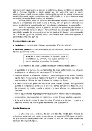 dissolvido em água quente e colocar o restante da água, também pré-aquecida,
até a fervura. Quando a calda passar da cor vermelha para a pardo-
avermelhada, estará pronta. Após o resfriamento, deverá ser coada em pano ou
peneira fina para evitar entupimento dos pulverizadores; a borra restante pode
ser usada para caiação de troncos de arbóreas.
A calda pronta deve ser estocada em recipiente de plástico opaco ou vidro
escuro e armazenada em local escuro e fresco, por um período relativamente
curto, sendo ideal a sua utilização até, no máximo, 60 dias após a preparação.
Antes da aplicação sobre as plantas, através de pulverizações foliares, a
calda concentrada deve ser diluída. Para controlar essa diluição, determina-se a
densidade através de um densímetro ou aerômetro de Baumé, com graduação
de 0 a 50º Bé (graus de Baumé), sendo considerada boa a calda que apresentar
densidade entre 28 e 32º Bé.
Recomendações de uso
● Hortaliças – pulverizações foliares quinzenais a 1% (10 ml/litro).
● Culturas perenes – após manifestações de sintomas, realizar pulverizações
foliares quinzenais a 1%.
Atenção: a Calda Sulfocálcica é fitotóxica para as
cucurbitáceas e, também, para outras espécies de
plantas quando a temperatura for elevada.
O uso rotineiro da calda Sulfocálcica requer certos cuidados, como:
- a qualidade e a pureza dos componentes da calda determinam sua eficácia,
sendo que a cal não deve ter menos que 95% de CaO;
- a calda é alcalina e altamente corrosiva. Danifica recipientes de metal, roupas e
a pele. Após manuseá-la, é necessário lavar bem os recipientes e as mãos com
uma solução a 10% de suco de limão ou de vinagre em água;
- a calda sulfocálcica pode ser fitotóxica para muitas plantas, principalmente
quando a temperatura ambiente é elevada, sendo conveniente testá-la antes
do emprego em maior escala e sempre preferir efetuar os tratamentos à
tardinha;
- utilizar equipamento de proteção individual quando realizar as pulverizações;
- não descartar os excedentes em nascentes, cursos d"água, açudes ou poços;
- Após aplicação de caldas à base de cobre (Bordalesa e Viçosa), respeitar o
intervalo mínimo de 20 dias para tratamento com sulfocálcica.
Calda Bordalesa
É uma suspensão coloidal, de cor azul celeste, obtida pela mistura de
solução de sulfato de cobre com suspensão de cal virgem ou hidratada. Acredita-
se que foi usada pela primeira vez na Europa, no ano de 1800, para controle de
doenças de origens fúngicas.
8
 
