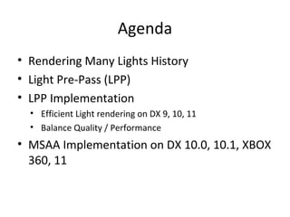 Agenda
• Rendering Many Lights History
• Light Pre-Pass (LPP)
• LPP Implementation
• Efficient Light rendering on DX 9, 10, 11
• Balance Quality / Performance
• MSAA Implementation on DX 10.0, 10.1, XBOX
360, 11
 