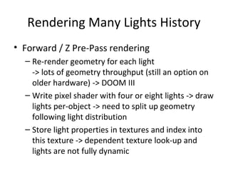 Rendering Many Lights History
• Forward / Z Pre-Pass rendering
– Re-render geometry for each light
-> lots of geometry throughput (still an option on
older hardware) -> DOOM III
– Write pixel shader with four or eight lights -> draw
lights per-object -> need to split up geometry
following light distribution
– Store light properties in textures and index into
this texture -> dependent texture look-up and
lights are not fully dynamic
 