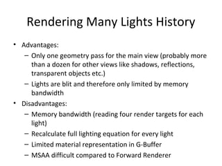 Rendering Many Lights History
• Advantages:
– Only one geometry pass for the main view (probably more
than a dozen for other views like shadows, reflections,
transparent objects etc.)
– Lights are blit and therefore only limited by memory
bandwidth
• Disadvantages:
– Memory bandwidth (reading four render targets for each
light)
– Recalculate full lighting equation for every light
– Limited material representation in G-Buffer
– MSAA difficult compared to Forward Renderer
 