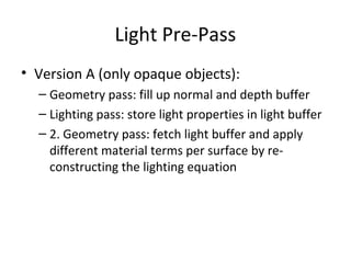 Light Pre-Pass
• Version A (only opaque objects):
– Geometry pass: fill up normal and depth buffer
– Lighting pass: store light properties in light buffer
– 2. Geometry pass: fetch light buffer and apply
different material terms per surface by re-
constructing the lighting equation
 