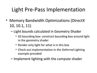 Light Pre-Pass Implementation
• Memory Bandwidth Optimizations (DirectX
10, 10.1, 11)
– Light bounds calculated in Geometry Shader
• GS bounding box: construct bounding box around light
in the geometry shader
• Render only light for what is in this box
• Check out implementation in the Deferred Lighting
example provided
– Implement lighting with the compute shader
 