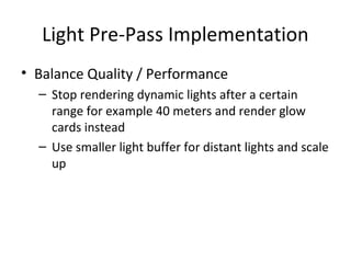 Light Pre-Pass Implementation
• Balance Quality / Performance
– Stop rendering dynamic lights after a certain
range for example 40 meters and render glow
cards instead
– Use smaller light buffer for distant lights and scale
up
 