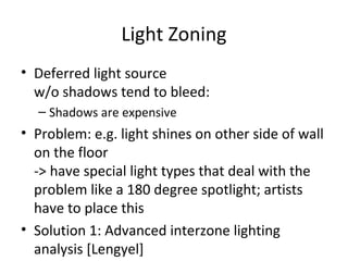 Light Zoning
• Deferred light source
w/o shadows tend to bleed:
– Shadows are expensive
• Problem: e.g. light shines on other side of wall
on the floor
-> have special light types that deal with the
problem like a 180 degree spotlight; artists
have to place this
• Solution 1: Advanced interzone lighting
analysis [Lengyel]
 