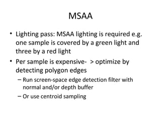 MSAA
• Lighting pass: MSAA lighting is required e.g.
one sample is covered by a green light and
three by a red light
• Per sample is expensive- > optimize by
detecting polygon edges
– Run screen-space edge detection filter with
normal and/or depth buffer
– Or use centroid sampling
 