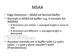 MSAA
• Edge Detection – MSAA’ed Normal Buffer
• Normals in MSSA’ed buffer; e.g. 4 normals for
4xMSAA
– If directions are similar -> averaged length is close to
one
– If directions are different -> averaged length is
decreased
clip( abs(L-P)-epsilon )
L – sample normal buffer with linear sampling
P – sample normal buffer with point sampling
• Assumes normals are in buffer with x,y and z
value -> x and y alone wouldn’t work
[Pranckevičius]
 