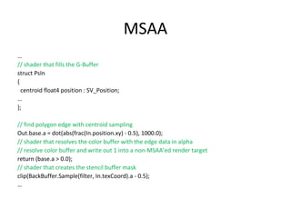 MSAA
…
// shader that fills the G-Buffer
struct PsIn
{
centroid float4 position : SV_Position;
…
};
// find polygon edge with centroid sampling
Out.base.a = dot(abs(frac(In.position.xy) - 0.5), 1000.0);
// shader that resolves the color buffer with the edge data in alpha
// resolve color buffer and write out 1 into a non-MSAA’ed render target
return (base.a > 0.0);
// shader that creates the stencil buffer mask
clip(BackBuffer.Sample(filter, In.texCoord).a - 0.5);
…
 