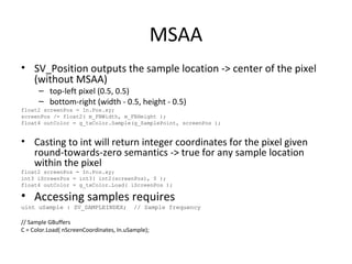 MSAA
• SV_Position outputs the sample location -> center of the pixel
(without MSAA)
– top-left pixel (0.5, 0.5)
– bottom-right (width - 0.5, height - 0.5)
float2 screenPos = In.Pos.xy;
screenPos /= float2( m_FBWidth, m_FBHeight );
float4 outColor = g_txColor.Sample(g_SamplePoint, screenPos );
• Casting to int will return integer coordinates for the pixel given
round-towards-zero semantics -> true for any sample location
within the pixel
float2 screenPos = In.Pos.xy;
int3 iScreenPos = int3( int2(screenPos), 0 );
float4 outColor = g_txColor.Load( iScreenPos );
• Accessing samples requires
uint uSample : SV_SAMPLEINDEX; // Sample frequency
// Sample GBuffers
C = Color.Load( nScreenCoordinates, In.uSample);
 