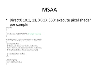 MSAA
• DirectX 10.1, 11, XBOX 360: execute pixel shader
per sample
struct PsIn
{
…
uint uSample : SV_SAMPLEINDEX; // Sample frequency
};
float4 PSLightPass_EdgeSampleOnly(PsIn In) : SV_TARGET
{
// Sample GBuffers
C = Color.Load( nScreenCoordinates, In.uSample);
Norm = Normal.Load( nScreenCoordinates, In.uSample);
D = Depth.Load( nScreenCoordinates, In.uSample);
// extract data from GBuffers
//…
// do the lighting
return LightEquation(…);
}
 