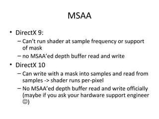 MSAA
• DirectX 9:
– Can’t run shader at sample frequency or support
of mask
– no MSAA’ed depth buffer read and write
• DirectX 10
– Can write with a mask into samples and read from
samples -> shader runs per-pixel
– No MSAA’ed depth buffer read and write officially
(maybe if you ask your hardware support engineer
)
 