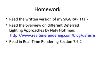 Homework
• Read the written version of my SIGGRAPH talk
• Read the overview on different Deferred
Lighting Approaches by Naty Hoffman:
http://www.realtimerendering.com/blog/deferred
• Read in Real-Time Rendering Section 7.9.2
 