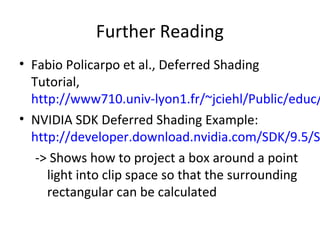 Further Reading
• Fabio Policarpo et al., Deferred Shading
Tutorial,
http://www710.univ-lyon1.fr/~jciehl/Public/educ/
• NVIDIA SDK Deferred Shading Example:
http://developer.download.nvidia.com/SDK/9.5/S
-> Shows how to project a box around a point
light into clip space so that the surrounding
rectangular can be calculated
 