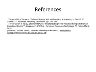 References
[Thibieroz] Nick Thibieroz, “Deferred Shading with Multisampling Anti-Aliasing in DirectX 10” ,
ShaderX7 – Advanced Rendering Techniques, pp. 225- 245
[Tovey] Steven J. Tovey, Stephen McAuley, “Parallelized Light Pre-Pass Rendering with the Cell
Broadband EngineTM
”, to appear in GPU Pro – Advanced Rendering Techniques, AK Peters, March
2010.
[Valient07] Michael Valient, “Deferred Rendering in Killzone 2,” www.guerilla-
games.com/publications/dr_kz2_rsx_dev07.pdf
 