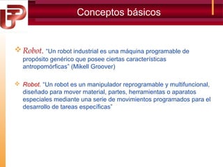 Conceptos básicos

 Robot. “Un robot industrial es una máquina programable de
propósito genérico que posee ciertas características
antropomórficas” (Mikell Groover)
 Robot. “Un robot es un manipulador reprogramable y multifuncional,
diseñado para mover material, partes, herramientas o aparatos
especiales mediante una serie de movimientos programados para el
desarrollo de tareas específicas”

 