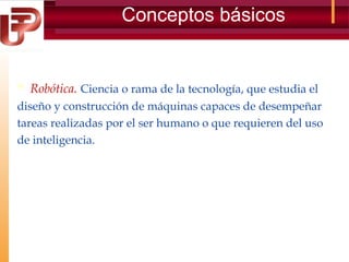 Conceptos básicos

 Robótica. Ciencia o rama de la tecnología, que estudia el
diseño y construcción de máquinas capaces de desempeñar
tareas realizadas por el ser humano o que requieren del uso
de inteligencia.

 