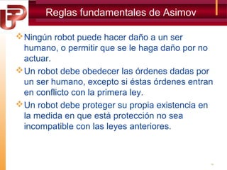 Reglas fundamentales de Asimov
 Ningún robot puede hacer daño a un ser
humano, o permitir que se le haga daño por no
actuar.
 Un robot debe obedecer las órdenes dadas por
un ser humano, excepto si éstas órdenes entran
en conflicto con la primera ley.
 Un robot debe proteger su propia existencia en
la medida en que está protección no sea
incompatible con las leyes anteriores.

14

 