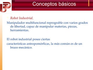 Conceptos básicos
 Robot Industrial.
Manipulador multifuncional reprograble con varios grados
de libertad, capaz de manipular materias, piezas,
herramientas.
El robot industrial posee ciertas
características antropomórficas, la más común es de un
brazo mecánico.

 