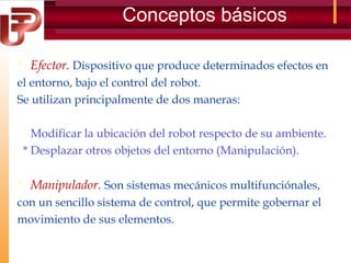Conceptos básicos
 Efector. Dispositivo que produce determinados efectos en
el entorno, bajo el control del robot.
Se utilizan principalmente de dos maneras:
* Modificar la ubicación del robot respecto de su ambiente.
* Desplazar otros objetos del entorno (Manipulación).

 Manipulador. Son sistemas mecánicos multifunciónales,
con un sencillo sistema de control, que permite gobernar el
movimiento de sus elementos.

 
