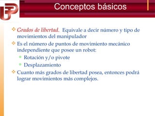 Conceptos básicos
 Grados de libertad. Equivale a decir número y tipo de
movimientos del manipulador
 Es el número de puntos de movimiento mecánico
independiente que posee un robot:
 Rotación y/o pivote
 Desplazamiento
 Cuanto más grados de libertad posea, entonces podrá
lograr movimientos más complejos.

 