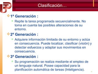 Clasificación…
 1ª Generación :


Repite la tarea programada secuencialmente. No
toma en cuenta las posibles alteraciones de su
entorno.

 2ª Generación :


Adquiere información limitada de su entorno y actúa
en consecuencia. Puede localizar, clasificar (visión) y
detectar esfuerzos y adaptar sus movimientos en
consecuencia.

 3ª Generación :


Su programación se realiza mediante el empleo de
un lenguaje natural. Posee capacidad para la
planificación automática de tareas (Inteligencia).

25

 