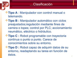 …Clasificación
 Tipo A : Manipulador con control manual o
telemando.
 Tipo B : Manipulador automático con ciclos
preajustados;regulación mediante fines de
carrera o topes; control por PLC; accionamiento
neumático, eléctrico o hidráulico.
 Tipo C : Robot programable con trayectoria
continua o punto a punto. Carece de
conocimientos sobre su entorno.
 Tipo D : Robot capaz de adquirir datos de su
entorno, readaptando su tarea en función de
éstos.

27

 
