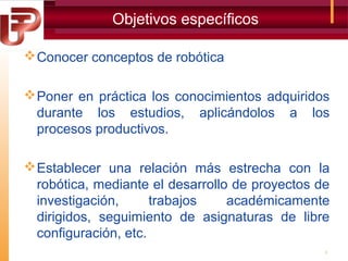 Objetivos específicos
 Conocer conceptos de robótica
 Poner en práctica los conocimientos adquiridos
durante los estudios, aplicándolos a los
procesos productivos.
 Establecer una relación más estrecha con la
robótica, mediante el desarrollo de proyectos de
investigación,
trabajos
académicamente
dirigidos, seguimiento de asignaturas de libre
configuración, etc.
3

 