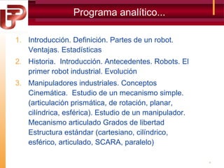 Programa analítico...
1. Introducción. Definición. Partes de un robot.
Ventajas. Estadísticas
2. Historia. Introducción. Antecedentes. Robots. El
primer robot industrial. Evolución
3. Manipuladores industriales. Conceptos
Cinemática. Estudio de un mecanismo simple.
(articulación prismática, de rotación, planar,
cilíndrica, esférica). Estudio de un manipulador.
Mecanismo articulado Grados de libertad
Estructura estándar (cartesiano, cilíndrico,
esférico, articulado, SCARA, paralelo)
4

 