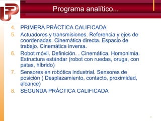 Programa analítico...
4. PRIMERA PRÁCTICA CALIFICADA
5. Actuadores y transmisiones. Referencia y ejes de
coordenadas. Cinemática directa. Espacio de
trabajo. Cinemática inversa.
6. Robot móvil. Definición. . Cinemática. Homonimia.
Estructura estándar (robot con ruedas, oruga, con
patas, híbrido)
7. Sensores en robótica industrial. Sensores de
posición ( Desplazamiento, contacto, proximidad,
alcance)
8. SEGUNDA PRÁCTICA CALIFICADA

5

 