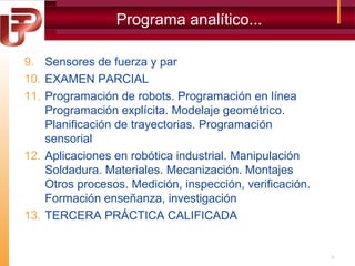 Programa analítico...
9. Sensores de fuerza y par
10. EXAMEN PARCIAL
11. Programación de robots. Programación en línea
Programación explícita. Modelaje geométrico.
Planificación de trayectorias. Programación
sensorial
12. Aplicaciones en robótica industrial. Manipulación
Soldadura. Materiales. Mecanización. Montajes
Otros procesos. Medición, inspección, verificación.
Formación enseñanza, investigación
13. TERCERA PRÁCTICA CALIFICADA

6

 