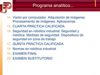 Programa analítico...
14. Visión por computador. Adquisición de imágenes
Procesamiento de imágenes. Aplicaciones
15. CUARTA PRÁCTICA CALIFICADA
16. Seguridad en robótica industrial. Seguridad y
robótica. Medidas de seguridad. Dispositivos de
seguridad en zona de trabajo
17. QUINTA PRÁCTICA CALIFICADA
18. Normas en robótica industrial
19. EXAMEN FINAL
20. EXAMEN SUSTITUTORIO

7

 