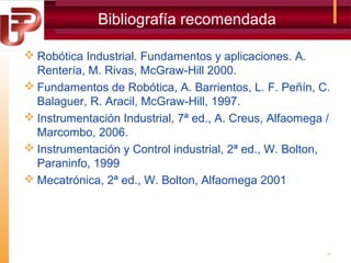 Bibliografía recomendada
 Robótica Industrial. Fundamentos y aplicaciones. A.
Rentería, M. Rivas, McGraw-Hill 2000.
 Fundamentos de Robótica, A. Barrientos, L. F. Peñín, C.
Balaguer, R. Aracil, McGraw-Hill, 1997.
 Instrumentación Industrial, 7ª ed., A. Creus, Alfaomega /
Marcombo, 2006.
 Instrumentación y Control industrial, 2ª ed., W. Bolton,
Paraninfo, 1999
 Mecatrónica, 2ª ed., W. Bolton, Alfaomega 2001

9

 