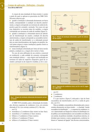 A origem de uma instalação de baixa tensão é o ponto
a partir do qual se aplicam as prescrições da NBR 5410.
Devemos observar que:
G quando a instalação é alimentada diretamente em baixa
tensão, correspondendo à condição (a) descrita anterior-
mente, a origem corresponde aos terminais de saída do dis-
positivo geral de comando e proteção. Nos casos em que
esse dispositivo se encontra antes do medidor, a origem
corresponde aos terminais de saída do medidor (figura 2);
G quando a instalação é a alimentada através de subesta-
ção de transformação do usuário, condição (b) descrita
anteriormente, a origem corresponde ao secundário (termi-
nais de saída) do transformador; se a subestação possuir
dois ou mais transformadores não ligados em paralelo, ha-
verá tantas origens (e tantas instalações) quantos forem os
transformadores (figura 3);
G numa instalação alimentada por fonte de baixa tensão
própria, condição (c), a origem deve incluir a fonte.
No caso de uma edificação de uso coletivo, comercial
ou residencial, a cada unidade de consumo corresponde
uma instalação elétrica — cuja origem está localizada nos
terminais de saída do respectivo dispositivo geral de co-
mando e proteção ou do respectivo medidor, se for o caso.
A NBR 5410 considera, para a alimentação da instala-
ção, diversos esquemas de condutores vivos, em corrente
alternada (CA) e em corrente contínua (CC). São eles:
– em CA:
G monofásico a 2 condutores (fase–neutro ou fase–fase);
G monofásico a 3 condutores (2 fases–neutro);
G bifásico a 3 condutores (2 fases–neutro);
G trifásico a 3 condutores (3 fases);
G trifásico a 4 condutores (3 fases–neutro).
– em CC:
G 2 condutores;
G 3 condutores.
É o que mostra a figura 4, indicando o tipo de fonte
(secundário do transformador, em CA, e saída do gera-
dor, em CC).
Para as unidades consumidoras alimentadas pela conces-
sionária diretamente em baixa tensão — a chamada “tensão
secundária de distribuição” —, o esquema de condutores vi-
vos é determinado em função do sistema de distribuição (re-
de pública com transformadores com secundário em delta ou
em estrela), da potência instalada e da potência máxima, in-
dividual, para motores e outros equipamentos, conforme in-
dicam os “manuais de ligação” das diversas concessionárias.
16
Guia EM da NBR 5410
Campo de aplicação - Definições - Circuitos1
© Copyright - Revista Eletricidade Moderna
Fig. 2 – Origem de instalação alimentada diretamente em bai-
xa tensão
Fig. 3 – Origem de instalação alimentada a partir de subesta-
ção do usuário
Fig. 4 – Esquemas de condutores vivos, em CA e em CC, segun-
do a NBR 5410
 
