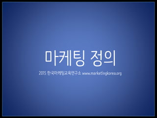 1
마케팅 정의
2015 한국마케팅교육연구소 www.marketingkorea.org
 