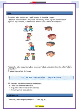 5TO GRADO
INICIO
 Se saluda a los estudiantes y se le enseña la siguiente imagen:
 Observan atentamente las imágenes, hay niños y niñas, algunos de ellos están
jugando, hay un balón y una muñeca. Analiza cada una de las imágenes:
 Responden a las preguntas: ¿Qué observan? ¿Qué emociones tiene los niños? ¿Cómo
se sienten?
 El reto a lograr el día de hoy es:
RECONOCER QUE SOY ÚNICO E IMPORTANTE
 Recordamos las siguientes recomendaciones:
 Tener sus materiales educativos
 Seguir las indicaciones de la maestra(o)
 Cumplir y enviar las evidencias
DESARROLLO
 Observan y leen la siguiente lectura: “Quién soy yo”
 