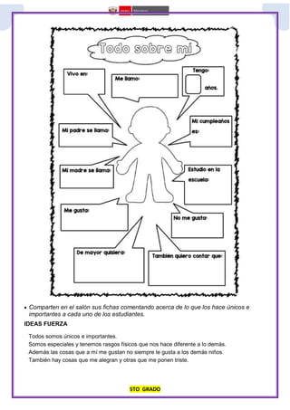 5TO GRADO
 Comparten en el salón sus fichas comentando acerca de lo que los hace únicos e
importantes a cada uno de los estudiantes.
IDEAS FUERZA
Todos somos únicos e importantes.
Somos especiales y tenemos rasgos físicos que nos hace diferente a lo demás.
Además las cosas que a mí me gustan no siempre le gusta a los demás niños.
También hay cosas que me alegran y otras que me ponen triste.
 