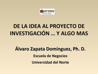 DE LA IDEA AL PROYECTO DE
INVESTIGACIÓN … Y ALGO MAS
Álvaro Zapata Domínguez, Ph. D.Álvaro Zapata Domínguez, Ph. D.
Escuela de Negocios
Universidad del Norte
 