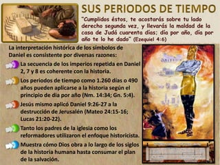 La interpretación histórica de los símbolos de
Daniel es consistente por diversas razones:
La secuencia de los imperios repetida en Daniel
2, 7 y 8 es coherente con la historia.
Los periodos de tiempo como 1.260 días o 490
años pueden aplicarse a la historia según el
principio de dia por año (Nm. 14:34; Gn. 5:4).
Jesús mismo aplicó Daniel 9:26-27 a la
destrucción de Jerusalén (Mateo 24:15-16;
Lucas 21:20-22).
Tanto los padres de la iglesia como los
reformadores utilizaron el enfoque historicista.
Muestra cómo Dios obra a lo largo de los siglos
de la historia humana hasta consumar el plan
de la salvación.
 