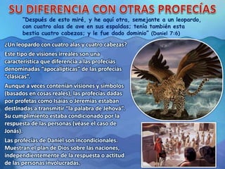 “Después de esto miré, y he aquí otra, semejante a un leopardo,
con cuatro alas de ave en sus espaldas; tenía también esta
bestia cuatro cabezas; y le fue dado dominio” (Daniel 7:6)
¿Un leopardo con cuatro alas y cuatro cabezas?
Este tipo de visiones irreales son una
característica que diferencia a las profecías
denominadas “apocalípticas” de las profecías
“clásicas”.
Aunque a veces contenían visiones y símbolos
(basados en cosas reales), las profecías dadas
por profetas como Isaías o Jeremías estaban
destinadas a transmitir “la palabra de Jehová”.
Su cumplimiento estaba condicionado por la
respuesta de las personas (véase el caso de
Jonás).
Las profecías de Daniel son incondicionales.
Muestran el plan de Dios sobre las naciones,
independientemente de la respuesta o actitud
de las personas involucradas.
 