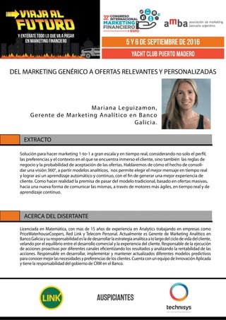 Licenciada en Matemática, con mas de 15 años de experiencia en Analytics trabajando en empresas como
PriceWaterhouseCoopers, Red Link y Telecom Personal. Actualmente es Gerente de Marketing Analítico en
BancoGaliciaysuresponsabilidadesladedesarrollarlaestrategiaanalíticaalolargodelciclodevidadelcliente,
velando por el equilibrio entre el desarrollo comercial y la experiencia del cliente. Responsable de la ejecución
de acciones proactivas por diferentes canales eficientizando los resultados y analizando la rentabilidad de las
acciones. Responsable en desarrollar, implementar y mantener actualizados diferentes modelos predictivos
paraconocermejorlasnecesidadesypreferenciasdelosclientes.CuentaconunequipodeInnovaciónAplicada
y tiene la responsabilidad del gobierno de CRM en el Banco.
EXTRACTO
ACERCA DEL DISERTANTE
DEL MARKETING GENÉRICO A OFERTAS RELEVANTES Y PERSONALIZADAS
Mariana Leguizamon,
Gerente de Marketing Analítico en Banco
Galicia.
Solución para hacer marketing 1-to-1 a gran escala y en tiempo real, considerando no solo el perfil,
las preferencias y el contexto en el que se encuentra inmerso el cliente, sino también las reglas de
negocio y la probabilidad de aceptación de las ofertas. Hablaremos de cómo el hecho de consoli-
dar una visión 360°, a partir modelos analíticos, nos permite elegir el mejor mensaje en tiempo real
y lograr así un aprendizaje automático y continuo, con el fin de generar una mejor experiencia de
cliente. Como hacer realidad la premisa de pasar del modelo tradicional, basado en ofertas masivas,
hacia una nueva forma de comunicar las mismas, a través de motores más ágiles, en tiempo real y de
aprendizaje continuo.
 