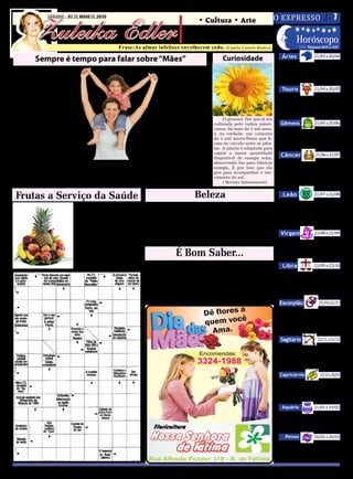 O EXPRESSO   7

         Zuleika Edler
SÁBADO, de 01 MAIO de 2010 DE MAIO DE 2010
               SÁBADO - 01
                                                                                         • Cultura • Arte
                                                                                      • Atualidades • Dicas
                                                                                      • Moda • Curiosidades      Horóscopo
                                                   Frase:As almas infelizes envelhecem cedo.
                                                                                                                                                                21/03 a 20/04
                                                                                                           (Camilo Castelo Branco)                    LUA: Minguante 06/05 a 14/05

                                                                                                                                          Áries
          Sempre é tempo para falar sobre “Mães”                                                         Curiosidade
                                                                                                                                           Compreenda a importância dos

    T    udo mudou rapi-                                           educá-los, guiá-los. Sabe que                                        sentimentos, da familia, da fé e de
         damente. Mudou o                                                seu abraço é um sinal de                                       tudo aquilo que implique numa vi-


                                                                                                                                                                21/04 a 20/05
homem. A mulher mudou.                                                   aconchego; que seus bei-                                       são subjetiva, emocional, espiritual.
Só uma coisa é preciso con-                                              jos têm o poder de cuidar
tinuar com o mesmo poder                                                suas feridas; que só suas                                         Touro
de transformar o mundo. O                                              mãos secam com carinho                                              Energia astrológica interessante
amor de mãe!                                                          as suas lágrimas e que suas                                       para contatos, com a percepção da
    A mulher evolui, tal-                                            palavras soam-lhes como                                            preciosidade neles contida. Harmo-
vez por necessidade de uma                                         um hino à vida, ainda que te-

                                                                                                                                                                21/05 a 20/06
                                                                                                                                        nização entre você e as pessoas.
maior independência finan-                                        nha que dizer-lhes: Não.                O girassol, flor que já era
ceira, ou por desejo de valo-                                          Tudo mudou, técnicas, te-     cultivada pelo índios ameri-        Gêmeos
rização pessoal.                                                  orias. A modernidade tomou         canos, há mais de 3 mil anos,           Favorecimento para negócios e para a
    Acumulando       diversas                                     conta do mundo, mas não con-       é, na verdade, um conjunto
                                                                                                                                        percepção do que tem real valor. E que não
funções, tem múltiplas ati-                                       seguiu silenciar a canção de ni-   de 2 mil micro-flores que fi-
                                                                                                     cam no circulo entre as péta-
                                                                                                                                        se traduz exclusivamente no aspecto mate-
                                                                  nar entoada por todas as mães,

                                                                                                                                                                 21/06 a 21/07
vidades; hoje se cuida mais,                                                                                                            rial, mas no valor emocional de algo.
                                                                  nem sufocou a verdade maior        las. A planta é adaptada para
gosta mais de si, porém seu
                                                                                                     captar a maior quantidade
pensamento está sempre vol-                                       que afirma que filho precisa de
                                                                                                     disponível de energia solar,
                                                                                                                                         Câncer
tado para os filhos; não im-                                      mãe e que mãe é o passaporte
                                                                                                     absorvendo luz para fabricar          A Lua continua em seu signo e hoje
porta as suas idades; para as       Ainda que trabalhe fora,      para o filho ir para o mundo.      energia. É por isso que ela        está em contato com Júpiter, sinali-
mães, os filhos são eternas     não esquece que sua doação        Nem conseguirá apagar o amor       gira para acompanhar o mo-         zando um sentimento de abundância,
crianças, precisam de colo,     é sem medidas e que é tare-       de mãe que é a centelha de luz     vimento do sol.                    que é riqueza espiritual. Os horizontes
conselhos, afeto.               fa sua, proteger seus filhos,     que ilumina a vida.                     ( Revista Interessante)
                                                                                                                                        cancerianos estão se ampliando.

                                                                                           Beleza                                                               22/07 a 22/08
 Frutas a Serviço da Saúde                                                                                                                Leão
                                     Banana – Quanto mais                                                                                  Os momentos de solidão podem
                                                                   Remoção de células mortas e clareamento na pele                      ser também momentos de comu-
                                madura, melhor. Para regular
                                o intestino, fígado, estômago         • 1 colher (sopa) fubá, • 2 colheres (sopa) iogurte na-           nhão, onde você percebe que nin-
                                e rins. Utilizada no tratamento   tural, • 1 colher (sobremesa) de limão.                               guém está sozinho, pois estamos


                                                                                                                                                                23/08 a 22/09
                                das vias respiratórias princi-        Junte os ingredientes, mexa e passe nas mãos e no                 espiritualmente interligados.
                                palmente contra asma, tuber-      rosto com movimento circulares por cinco minutos. En-
                                culose e pneumonia.
                                                                                                                                         Virgem
                                                                  xágüe e aplique filtro solar.                                            Interessante momento para dar
                                     Limão – A maior fonte de
                                vitamina C. Ótimo para infla-                                                                           uma nova perspectiva ao tema rela-
                                mações na garganta e distúr-
                                                                                 É Bom Saber...                                         cionamento, algo que a Astrologia


                                                                                                                                                                23/09 a 22/10
                                bios estomacais. Anticéptico,                                                                           vem alertando aos virginianos.
                                bactericida e protege contra o
                                reumatismo.                            A maneira como você se senta à mesa, a postura de                  Libra
                                                                  cabeça, braços e pernas é também um transparente dife-                   Trabalho não é apenas uma forma
                                                                  rencial de civilidade. Manter o corpo nem muito próximo               de sustentação material, mas emo-
                                                                  nem afastado da borda da mesa é a postura correta ao sen-             cional. O trabalho feito com amor e
                                                                                                                                        sensibilidade estimula a evolução. É
                                                                  tar. Após nos servimos, as mãos ficam colocadas sobre a

                                                                                                                                                                    23/10 a 21/11
                                                                                                                                        como um alimento à alma.
                                                                  mesa, os braços apoiados nos pulsos e não nos cotovelos.
                                                                                                                                        Escorpião
                                                                                                                                            Enfatize as emoções, a sensibiidade, a
                                                                                                                                        criatividade e o sentimento de familiarida-
                                                                                                                                        de, mesmo com pessoas que estejam longe.
                                                                                                                                        Talvez seja justamente por meio delas que

                                                                                                                                                                   22/11 a 21/12
                                                                                                                                        você encontrará um amparo emocional.
                                                                                                                                         Sagitário
                                                                                                                                           Júpiter, o planeta regente sagitaria-
                                                                                                                                        no, está em contato com a Lua, indican-
                                                                                                                                        do um dia que enfatiza o sentimento
                                                                                                                                        de abundância e de generosidade. Isso

                                                                                                                                                                    22/12 a 20/01
                                                                                                                                        naturalmente atrai oportunidades.
                                                                                                                                        Capricórnio
                                                                                                                                           Agradeça as pessoas que estão em
                                                                                                                                        sua vida, pois com elas você compartilha
                                                                                                                                        ensinamentos e expande horizontes. Há


                                                                                                                                                                21/01 a 19/02
                                                                                                                                        muitos desafios nos relacionamentos.
                                                                                                                                          Aquário
                                                                                                                                            Possibilidade de realização de bons
                                                                                                                                        negócios, desde que você esteja atento
                                                                                                                                        à intuição e à sensibilidade. Isso leva à

                                                                                                                                                                20/02 a 20/03
                                                                                                                                        prosperidade e ao progresso .
                                                                                                                                             Peixes
                                                                                                                                           O planeta Júpiter, em movimento
                                                                                                                                        pelo seu signo, está hoje em contato
                                                                                                                                        com a Lua, simbolizando bençãos,
                                                                                                                                        oportunidades e crescimento.
 