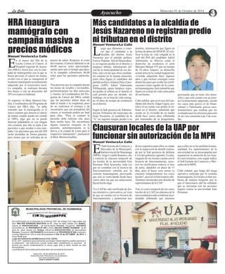 LLaa CCaalllele EnAtryeatecnuicimhoiento Miércoles 01 de Octubre de 2014 
HRA inaugura 
mamógrafo con 
campaña masiva a 
precios módicos uego que diéramos a cono-cer 
Más candidatos a la alcaldía de 
Jesús Nazareno no registran predio 
ni tributan en el distrito 
Lque el candidato a la 
alcaldía del distrito Jesús Nazareno por el partido político 
Fuerza Popular, David Huancahua-ri, 
no registra predio en el distrito y 
tampoco tributa, información ofi-cial 
de la municipalidad de ese dis-trito, 
sale a la luz que otros candida-tos 
estarían en la misma situación, 
entre ellos figura el candidato del 
partido político Alianza Para el pro-greso 
(APP), Adriel Valenzuela 
Pillihuamán, quien tampoco regis-tra 
predio ni tributa en el distrito al 
cual postula para ser alcalde; sin 
embargo, en su hoja de vida consig-na 
10 años de tiempo de residencia 
en el distrito. 
Según la Sub gerencia de Adminis-tración 
Tributaria del municipio de 
Jesús Nazareno, el candidato de la 
"A" no registra ningún predio a su 
precisando que no tiene otro domi-cilio 
y que solo cuenta con un terre-no 
recientemente adquirido, siendo 
los casos más graves el de Huan-cahuari 
y Valenzuela, graves cues-tionamientos 
que tendrán que ser 
evaluados por los electores para emi-tir 
un voto consiente este 5 de octu-bre. 
nombre, información que figura en 
la base de datos del SIGEM. Al veri-ficar 
la hoja de vida colgada en la 
web del JNE del candidato Adriel 
Valenzuela, se observa como el 
domicilio de residencia el jirón 
Mariano Melgar 975 por un tiempo 
de 10 años; empero, su domicilio 
actual seria en la ciudad magisterial, 
vivienda adquirida hace algunos 
años y que incluso consignó como 
domicilio para que reciba las notifi-caciones 
como regidor de la comu-na 
huamanguina, bien inmueble que 
figura en su hoja de vida como parte 
de sus bienes. 
Cabe señalar, que en el caso del can-didato 
del choclo, Edgar Lagos, jus-tificó 
el no contar con predio ni tri-butar 
en el distrito, señalando que 
reside en la vivienda de su madre 
desde hace varios años, tributando 
por intermedio de su progenitora, 
Clausuran locales de la UAP por 
funcionar sin autorización de la MPH 
Manuel Ventura/La Calle 
n el marco del Día de la 
Lucha Contra el Cáncer, el 
Hospital regional de Ayacu- Echo (HRA), inicia hoy con la cam-paña 
de mamografías con la que se 
busca prevenir el cáncer de mama, 
evento con el que se inaugurará el 
moderno mamógrafo recientemente 
adquirido por el nosocomio local. 
La campaña, se realizará durante 
dos meses y con un descuento del 
50% en el precio habitual. 
Al respecto, la Med. Maritza Gui-llén, 
Coordinadora del Programa de 
Cáncer del HRA dijo, "se debe 
entender que la mamografía es el 
único examen que detecta el cáncer 
de mama cuando puede ser curado 
al 100%, algo que no se puede 
detectar palpándolo ni con ningún 
otro examen, por ello se insta a las 
pacientes a que acudan a esta cam-paña. 
Las pacientes que son del SIS 
serán atendidas de forma gratuita, 
pero tienen que ser referidas de su 
puesto de salud. Respecto al costo 
del examen, el precio habitual es de 
80.00 nuevos soles aproximada-mente, 
pero por el tiempo que dura-rá 
la campaña cobraremos 40.00 
soles para las pacientes particula-res". 
Tras precisar que la campaña durará 
los meses de octubre y noviembre, 
preferentemente los días miércoles 
y viernes, la Coordinadora del Pro-grama 
de Cáncer del HRA, señaló 
que las pacientes deben dejar de 
lado el miedo o la vergüenza, pues 
de no realizarse el examen y de 
encontrarse que son portadoras del 
cáncer, el resultado podría ser fatal 
para ellas. "Para el examen la 
paciente debe solicitar cita, pues 
dura media hora. De encontrarse 
alguna situación irregular en la 
paciente, automáticamente se le 
deriva a la ciudad de Lima para el 
respectivo tratamiento", puntualizó 
la Med. Maritza Guillén. 
El Sub Gerente de Comercio y 
Mercados de la Municipali-dad 
provincial de Huamanga (MPH), Jorge Ccaulla Ramírez, dio 
a conocer la clausura temporal de 
los locales de la universidad Alas 
Peruanas filial Ayacucho, toda vez 
que no contaban con la licencia de 
funcionamiento emitida por la 
comuna huamanguina, precisando 
que esto se venía dando desde hace 
varios años sin que sus antecesores 
hayan hecho algo. 
"La UAP ha sido notificada de for-ma 
reiterativa y preventiva, en vista 
de que no cuenta con la licencia de 
funcionamiento, y justamente uno 
que a ellos no se les perdona la men-sualidad, 
los representantes de la 
universidad no se preocuparían por 
regularizar la situación de los loca-les 
universitarios, esto según indico 
el Sub Gerente de Comercio y Mer-cados 
de la MPH. 
Cabe señalar, que luego del mega 
operativo realizado por la comuna 
huamanguina, los locales se han rea-bierto 
de manera irregular, por lo 
que el funcionario edil ha señalado 
que se iniciarían con las acciones 
legales contra la universidad Alas 
Peruanas. 
de los requisitos para ellos es contar 
con la inspección de detalle realiza-da 
por la Sub gerencia de defensa 
Civil del gobierno regional. Es más, 
ninguno de sus locales cuenta con la 
licencia de funcionamiento, noso-tros 
los notificamos todavía el mes 
de junio, dándoles un plazo de 15 
días, pero al hacer caso omiso se 
clausuró temporalmente los cinco 
locales", precisó el funcionario edil. 
Alumnos incómodos por desidia de 
representantes de la UAP 
Tras el cierre temporal de los cinco 
locales de la UAP, los alumnos de la 
universidad privada se habrían inco-modado 
señalando que mientras 
Manuel Ventura/La Calle 
Manuel Ventura/La Calle 
MUNICIPALIDAD PROVINCIAL DE HUAMANGA 
G RE DE TS C I IA R EN R O C E I GB V L U I S 
C NIA D T E I L 
O OM I M R AT 
De conformidad con lo dispuesto en el artículo 250° del Código Civil, hago saber que 
Don: WALTER ESPINOZA BAUTISTA de 31 años de edad, estado civil :Soltero, 
natural de AYACUCHO-HGA. , de Nacionalidad Peruana, Ocupación: DOCENTE 
domiciliado en: Jr. PROGRESO Nº 494 y Doña: NELIDA GOMEZ HUAMANI de 27 
años de edad, estado civil: Soltera, natural de AYACUCHO-HGA. de Nacionalidad 
Peruana, Ocupación: ESTUDIANTE domiciliada en Jr. PROGRESO Nº 494, pretenden 
contraer Matrimonio Civil en esta Municipalidad el Día 18 de OCTUBRE de 2014, a 
horas 15:30 p.m. 
Lugar de Celebración del Matrimonio Civil: LOCAL 
El art. 253º , establece que la personas que tengan interés legítimo pueden oponerse a 
la celebración del matrimonio cuando exista algún impedimento.La oposición se 
formula por escrito fundamentando la causa Legal ante el señor Alcalde de esta 
Municipalidad. 
La adulteración de los datos personales dará nulo el presente documento 
Ayacucho, 29 de setiembre de 2014 
MUNICIPALIDAD PROVINCIAL DE HUAMANGA 
Sub Gerencia Registro Civil 
JUAN H.QUISPE FLORES 
 