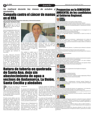 LLaa CCaalllele EntAreytaecnuicmhioento Miércoles 01 de Octubre de 2014 
Se realizará durante los meses de octubre y 
noviembre 
Campaña contra el cáncer de mamas 
en el HRA 
*Días de detección gratuita será los miércoles y viernes de la semana 
Rotura de tubería en quebrada 
de Santa Ana, deja sin 
abastecimiento de agua a 
vecinos de Andamarca, La Unión, 
Santa Cecilia y aledaños 
Propuestas en la DIMENSION 
AMBIENTAL de los candidatos 
al Gobierno Regional. 
l Ministerio de Salud 
considera que el mes de 
octubre, es Mes del Cáncer Ede Mamas. Con este 
motivo ha programado realizar en el 
hospital referencial Ayacucho 
–HRA, una Campaña Contra el 
Cáncer de Mamas, que consistirá en 
realizar en el nosocomio, el 
tamizaje o detección de este temible 
mal los días miércoles y viernes de 
la semana. Este tamizaje, para los 
pacientes que tienen SIS será 
totalmente gratuito, para ello deben 
l l e v a r s u r e f e r e n c i a d e l 
establecimiento de Salud de donde 
provienen, y los pacientes que 
cuentan con seguros particulares, 
solamente abonarán la suma de 40 
nuevos soles, durante los dos meses 
de Campaña que realizará el 
nosocomio. 
L a Dr a . Ma r i t z a Gu i l l é n 
Coordinadora del Programa Cáncer 
del hospital referencial Ayacucho, 
explicó que el cáncer de mamas, es 
el segundo cáncer más prevalente 
en la mujer latinoamericana y 
peruana. En caso de Ayacucho, 
dentro de la vigilancia de este 
cáncer, se tiene hasta tres casos que 
se han detectado este año, cuyos 
pacientes se encuentran en estadíos 
muy avanzados, y ya no se puede 
hacer nada. La Mamografía puede 
detectar el cáncer, y puede ser 
curado totalmente. 
Pero también se explicó, que el 
cáncer de mamas, es de factor 
hereditario, es por ello, que toda 
mujer que tiene parientes muy 
cercanos y han tenido cáncer de 
m a m a s , d e b e n h a c e r s e 
necesariamente la Mamografía, e 
incluso a partir de los 40 años de 
edad. Claro que también hay casos, 
pero menos frecuentes en varones, 
quienes si tienen una Ginecomastia 
deben hacerse un chequeo 
preventivo, antes de tener esa 
enfermedad, recomendó la Dra. 
Maritza Guillén. 
Igualmente se dijo, que la mayoría 
de cánceres no presentan síntomas 
en los estadíos iniciales cuando 
pueden ser tratados al cien por 
ciento; pero sí presentan síntomas 
cuando ya están en estadíos muy 
avanzados. “Es por ello, la 
población debe hacerse un chequeo 
antes que sienta algo en su cuerpo, y 
en caso de cáncer de mamas, una 
mujer debe hacerse un chequeo a los 
40 años”, exhortó la médico de 
nuestro primer nosocomio. 
Adaptar las políticas públicas de la región al cambio climático. 
Gestión integrada del agua en cuencas y micro cuencas a nivel regional. 
Desarrollar en la población actitudes orientadas a desarrollar, conservar, defender y 
dar uso sostenible a los RR NN con enfoque participativo y ordenamiento territorial. 
Promover el establecimiento de un Centro Regional de Investigación de la 
Biodiversidad y transferencia tecnológica ambiental. 
Implementar el plan de ordenamiento territorial regional. 
Fortalecer las capacidades humanas e institucionales en todos los niveles de 
gobierno. 
Mejoramiento del sistema de recolección e implementación de la planta de 
tratamiento de residuos sólidos, en la Región de Ayacucho. Construcción e 
implementación de micro plantas de tratamiento de residuos sólidos en el ámbito de 
la Región de Ayacucho. 
1. Mejorar la capacidad del gobierno y la población para enfrentar los desastres 
naturales. 
2. Forestación y reforestación con fines de conservación y protección 
2.1. Mejorar el desarrollo de Capacidades para la Gestión Integral de las Cuencas y 
Microcuencas 
3. Promover la educación ambiental 
1. Prioridad al adecuado mantenimiento de las carreteras de interconexión regional, 
a través de los convenios con los sectores correspondientes. 
2. Promocionar los productos de la zona de acuerdo a los pisos ecológico, 
impulsando su intercambio a nivel regional y nacional. 
3. Formular el catastro urbano regional a fin de garantizar una expansión urbana 
sostenida y adecuada de acuerdo al crecimiento demográfico. 
Mejorar la infraestructura y equipamiento de las brigadas de emergencia. 
Elaborar un plan de acción ambiental regional. 
Fortalecer la integración de toda nuestra región. 
Construcción de represas, reservorios, y canales de regadío. Implementar el Plan de 
Gestión de Recursos Hídricos de las cuencas de Ayacucho. 
Programa planeamiento y reordenamiento territorial regional Programa de 
inteligencia territorial (hacia donde crecemos y con enfoque ambiental) Programa 
de conservación de flora y fauna 
Realizar la ocupación racional del territorio con equipamiento ( vial, educación, 
salud, turismo, servicios de agua, desagüe y luz) y mejora de servicios 
Implementación del Plan de Zonificación Económica, Ecológica para garantizar la 
permanencia de los productores emprendedores 
Formular e implementar el ordenamiento territorial sostenible y la gestión integral 
de las cuencas hidrográficas. 
Promover la creación de Programa regional de evaluación de impacto ambiental 
Promover la creación del Programa de promoción de tecnología apropiadas y 
ecológicas para el manejo y conservación de recursos naturales Implementar el 
programa de ordenamiento territorial. 
Programa de monitoreo de la calidad de agua en toda la región Inventario y 
planificación de recursos hídricos en cuencas Implementación de un programa de 
cosecha del agua en toda la región. 
Implementación de un programa de educación ambiental en todas los niveles 
educativos Implementación de un Programa de fomento y promoción de la cultura 
ambiental. 
Félix Huamán Sánchez/La Calle 
or rotura de red matriz de 
agua potable en la quebrada, 
a la altura del puente del Jr. PSanta Elena de barrio de Santa Ana, 
varios sectores de este populoso bar-rio 
se vieron afectados con la falta 
de agua potable, desde la noche del 
lunes 29 de setiembre. 
El hecho ocurrió, debido a que esta 
quebrada por donde atraviesa una 
red matriz de agua potable de 8 
pulgadas de diámetro, de asbesto 
cemento, anteriormente cubierto 
con tierra natural, ahora último ha 
sido recubierto con cemento, 
debiendo soportar la gran presión 
que recibía lo que ha generado su 
rotura, detectándose la fuga de agua 
el que los usuarios de Andamarca, 
parte alta, San José, La Unión, Santa 
Ana, han sido abastecidos ya con el 
reservorio en mención, mientras 
que otras zonas como Santa Cecilia 
todavía tendrían la escasez de agua 
por la poca presión con la que 
llegaría el agua a esos sectores. 
Las causas que han generado estos 
problemas escapan al control de la 
Entidad, por lo que se apela a la 
comprensión de la población 
afectada y compromete su mayor 
esfuerzo para concluir con las 
labores de reparación para 
restablecer la dotación normal del 
agua. 
consiguiente. 
El personal del departamento de 
mantenimiento ha procedido desde 
horas de la mañana de hoy martes 
30 para la reparación de dicha 
tubería para el cual había de 
romperse la cubierta de cemento, 
escavar aproximadamente una 
zanja de una profundidad de 6 met-ros 
para ubicar el punto exacto de la 
avería y proceder al cambio de red. 
Mientras tanto, el departamento de 
r e d e s d e c i d i ó p o n e r e n 
funcionamiento el reservorio de San 
José, recientemente entregado a la 
EPSASA y evitar un mayor 
desabastecimiento a esta zona, por 
 