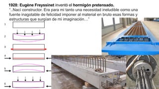 1928: Eugène Freyssinet inventó el hormigón pretensado.
“..Nací constructor. Era para mi tanto una necesidad ineludible como una
fuente inagotable de felicidad imponer al material en bruto esas formas y
estructuras que surgían de mi imaginación…”
 