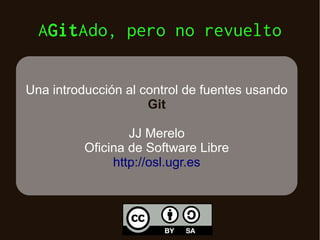 AGitAdo, pero no revuelto
Una introducción al control de fuentes usando
Git
JJ Merelo
Oficina de Software Libre
http://osl.ugr.es

 