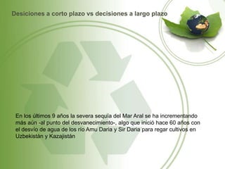 Desiciones a corto plazo vs decisiones a largo plazo
En los últimos 9 años la severa sequía del Mar Aral se ha incrementando
más aún -al punto del desvanecimiento-, algo que inició hace 60 años con
el desvío de agua de los río Amu Daria y Sir Daria para regar cultivos en
Uzbekistán y Kazajistán
 