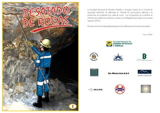 DESATADO 
DE ROCAS 
1 
La Sociedad Nacional de Minería, Petróleo y Energía a través de su Comité de 
Seguridad Industrial, ha elaborado el “Manual de Geomecánica aplicada a la 
prevención de accidentes por caída de rocas”, con el propósito de contribuir al 
esfuerzo que realizan las empresas mineras y sus trabajadores por lograr una minería 
segura en el Perú. 
Este documento ha sido preparado gracias a la colaboración de nuestros asociados. 
Junio 2004 
 