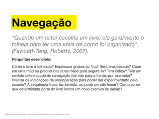MATERIAL DE APOIO da Profa. Claudia Bordin Rodrigues Se quiser usar, seja legal e cite a fonte.
Navegação
"Quando um leitor escolhe um livro, ele geralmente o
folheia para ter uma ideia de como foi organizado".
(Fawcett-Tang, Roberts, 2007).
Perguntas essenciais:
Como o livro é folheado? Espessura grossa ou ﬁna? Será leve/pesado? Cabe
em uma mão ou precisa das duas mãos para segurá-lo? Tem índice? Tem um
sentido diferenciado de navegação (de trás para a frente, por exemplo)?
Precisa de indicações de uso/operação para poder ser experimentado pelo
usuário? A sequência linear faz sentido, ou pode ser não linear? Como eu sei
que determinada parte do livro indica um novo capítulo ou seção?
 