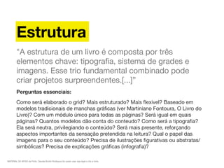 MATERIAL DE APOIO da Profa. Claudia Bordin Rodrigues Se quiser usar, seja legal e cite a fonte.
Estrutura
"A estrutura de um livro é composta por três
elementos chave: tipograﬁa, sistema de grades e
imagens. Esse trio fundamental combinado pode
criar projetos surpreendentes.[...]”
Perguntas essenciais:
Como será elaborado o grid? Mais estruturado? Mais ﬂexivel? Baseado em
modelos tradicionais de manchas gráﬁcas (ver Martiniano Fontoura, O Livro do
Livro)? Com um módulo único para todas as páginas? Será igual em quais
páginas? Quantos modelos dão conta do conteudo? Como será a tipograﬁa?
Ela será neutra, privilegiando o conteúdo? Será mais presente, reforçando
aspectos importantes da sensação pretendida na leitura? Qual o papel das
imagens para o seu conteúdo? Precisa de ilustrações ﬁgurativas ou abstratas/
simbólicas? Precisa de explicações gráﬁcas (infograﬁa)? 
 