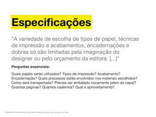 MATERIAL DE APOIO da Profa. Claudia Bordin Rodrigues Se quiser usar, seja legal e cite a fonte.
Especiﬁcações
"A variedade de escolha de tipos de papel, técnicas
de impressão e acabamentos, encadernações e
dobras só são limitadas pela imaginação do
designer ou pelo orçamento da editora. [...]"
Perguntas essenciais:
Quais papéis serão utilizados? Tipos de impressão? Acabamento?
Encadernação? Quais processos estão envolvidos nos materiais escolhidos?
Como será transportado? Precisa ser embalado novamente (além da capa)?
Quantas páginas? Quantos cadernos? Qual o aproveitamento?
 